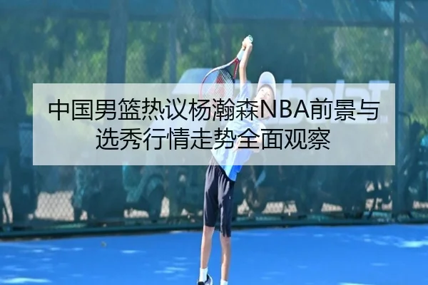 中国男篮热议杨瀚森NBA前景与选秀行情走势全面观察