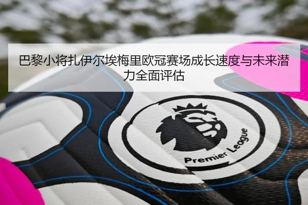 巴黎小将扎伊尔埃梅里欧冠赛场成长速度与未来潜力全面评估