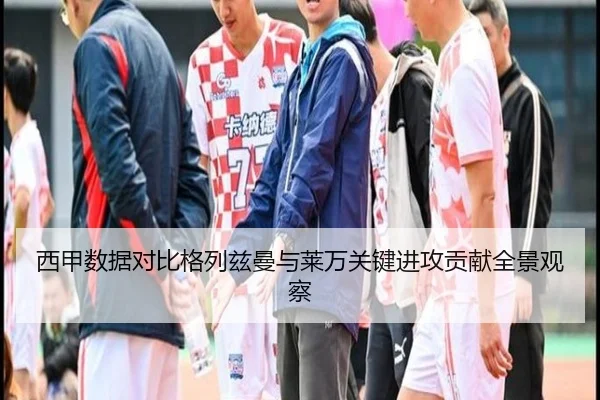 西甲数据对比格列兹曼与莱万关键进攻贡献全景观察